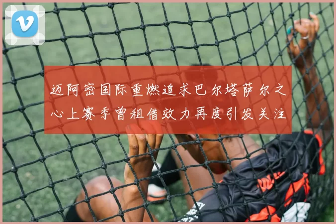 迈阿密国际重燃追求巴尔塔萨尔之心上赛季曾租借效力再度引发关注
