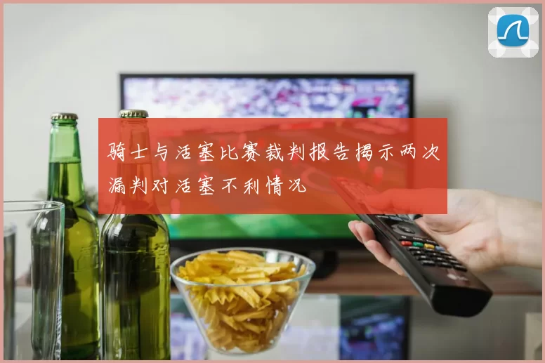 骑士与活塞比赛裁判报告揭示两次漏判对活塞不利情况