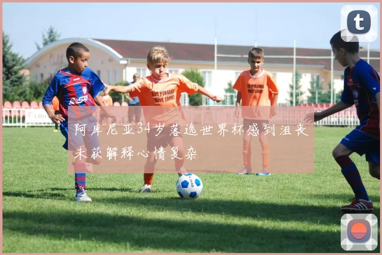 阿库尼亚34岁落选世界杯感到沮丧未获解释心情复杂