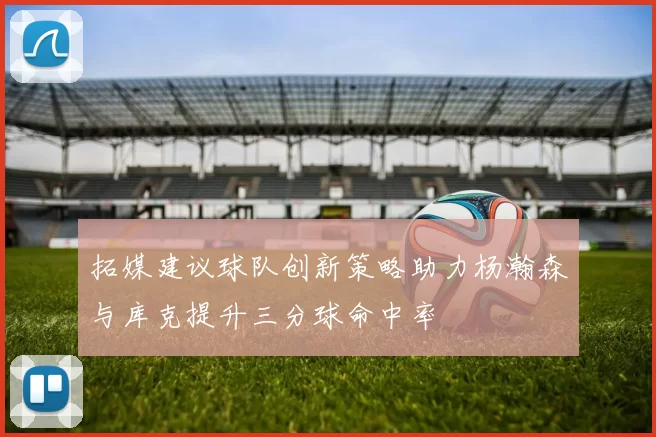 拓媒建议球队创新策略助力杨瀚森与库克提升三分球命中率