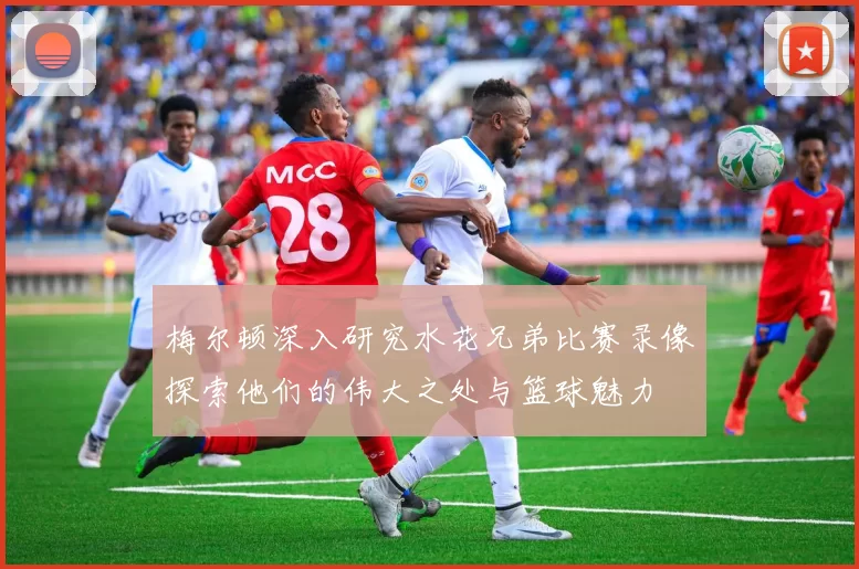 梅尔顿深入研究水花兄弟比赛录像探索他们的伟大之处与篮球魅力